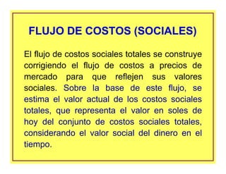 El flujo de costos sociales totales se construye
corrigiendo el flujo de costos a precios de
mercado para que reflejen sus valores
sociales. Sobre la base de este flujo, se
estima el valor actual de los costos sociales
totales, que representa el valor en soles de
hoy del conjunto de costos sociales totales,
considerando el valor social del dinero en el
tiempo.
FLUJO DE COSTOS (SOCIALES)FLUJO DE COSTOS (SOCIALES)
 