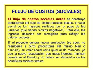 El flujo de costos sociales netos se construye
deduciendo del flujo de costos sociales totales, el valor
social de los ingresos recibidos por el pago de los
usuarios (que serían “costos negativos”). Para ello, los
ingresos deberían ser corregidos para reflejar los
valores sociales.
Si el proyecto genera nueva producción (es decir, no
reemplaza a otros productores del mismo bien o
servicio), su valor social sería igual al de mercado, ya
que la nueva recaudación que estos ingresos implican
benefician al Estado y no deben ser deducidos de los
beneficios sociales totales.
FLUJO DE COSTOS (SOCIALES)FLUJO DE COSTOS (SOCIALES)
 