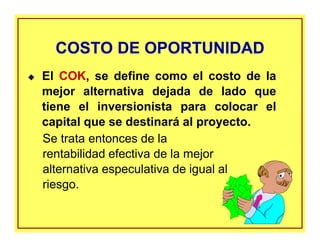 COSTO DE OPORTUNIDADCOSTO DE OPORTUNIDAD
El COK, se define como el costo de la
mejor alternativa dejada de lado que
tiene el inversionista para colocar el
capital que se destinará al proyecto.
Se trata entonces de la
rentabilidad efectiva de la mejor
alternativa especulativa de igual al
riesgo.
 