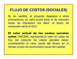 Si, en cambio, el proyecto desplaza a otros
proveedores, su valor social sería el de mercado
antes de impuestos (es decir, el factor de
corrección sería el IGV)
El valor actual de los costos sociales
netos (VACSN), representa el valor en soles de
hoy del conjunto de costos sociales netos,
considerando el valor social del dinero en el
tiempo (costo de oportunidad social del capital).
FLUJO DE COSTOS (SOCIALES)FLUJO DE COSTOS (SOCIALES)
 