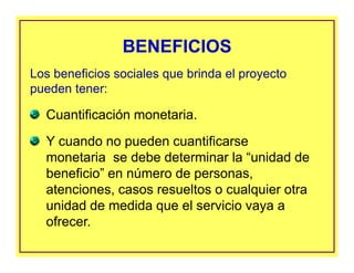 Cuantificación monetaria.
Y cuando no pueden cuantificarse
monetaria se debe determinar la “unidad de
beneficio” en número de personas,
atenciones, casos resueltos o cualquier otra
unidad de medida que el servicio vaya a
ofrecer.
BENEFICIOSBENEFICIOS
Los beneficios sociales que brinda el proyecto
pueden tener:
 