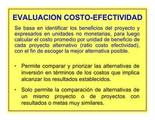 EVALUACION COSTO-EFECTIVIDADEVALUACION COSTO-EFECTIVIDAD
• Permite comparar y priorizar las alternativas de
inversión en términos de los costos que implica
alcanzar los resultados establecidos.
• Solo permite la comparación de alternativas de
un mismo proyecto o de proyectos con
resultados o metas muy similares.
Se basa en identificar los beneficios del proyecto y
expresarlos en unidades no monetarias, para luego
calcular el costo promedio por unidad de beneficio de
cada proyecto alternativo (ratio costo efectividad),
con el fin de escoger la mejor alternativa posible.
 