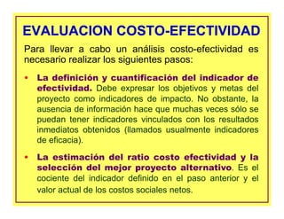 EVALUACION COSTO-EFECTIVIDADEVALUACION COSTO-EFECTIVIDAD
• La definición y cuantificación del indicador de
efectividad. Debe expresar los objetivos y metas del
proyecto como indicadores de impacto. No obstante, la
ausencia de información hace que muchas veces sólo se
puedan tener indicadores vinculados con los resultados
inmediatos obtenidos (llamados usualmente indicadores
de eficacia).
• La estimación del ratio costo efectividad y la
selección del mejor proyecto alternativo. Es el
cociente del indicador definido en el paso anterior y el
valor actual de los costos sociales netos.
Para llevar a cabo un análisis costo-efectividad es
necesario realizar los siguientes pasos:
 