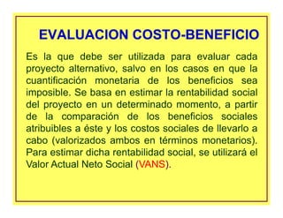 EVALUACION COSTO-BENEFICIOEVALUACION COSTO-BENEFICIO
Es la que debe ser utilizada para evaluar cada
proyecto alternativo, salvo en los casos en que la
cuantificación monetaria de los beneficios sea
imposible. Se basa en estimar la rentabilidad social
del proyecto en un determinado momento, a partir
de la comparación de los beneficios sociales
atribuibles a éste y los costos sociales de llevarlo a
cabo (valorizados ambos en términos monetarios).
Para estimar dicha rentabilidad social, se utilizará el
Valor Actual Neto Social (VANS).
 