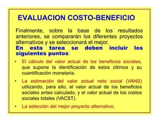 EVALUACION COSTO-BENEFICIOEVALUACION COSTO-BENEFICIO
• El cálculo del valor actual de los beneficios sociales,
que supone la identificación de estos últimos y su
cuantificación monetaria.
• La estimación del valor actual neto social (VANS)
utilizando, para ello, el valor actual de los beneficios
sociales antes calculado, y el valor actual de los costos
sociales totales (VACST).
• La selección del mejor proyecto alternativo.
Finalmente, sobre la base de los resultados
anteriores, se compararán los diferentes proyectos
alternativos y se seleccionará el mejor.
En esta tarea se deben incluir los
siguientes puntos:
 