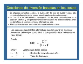 Decisiones de inversión basadas en los costos
• Los costos de las distintas alternativas pueden ocurrir en distintos
momentos del tiempo, por lo tanto la comparación debe realizarse en
valor actual:
Donde
VAC = Valor actual de los costos
– C = Costos del proyecto en el año i
– r = Tasa de descuento
( ) i
i
r
C
VAC
+
∑
=
1
• En algunos proyectos sociales, la evaluación de éste se puede realizar sólo
conociendo la corriente de costos que dichas inversiones involucran.
• La cuantificación del beneficio, no cuenta con un papel muy relevante en la
decisión a tomar, y ello generalmente ocurre cuando no existe diferencia entre
los beneficios a obtener entre una alternativa y otra.
• Por lo cual la decisión se toma sólo comparando los costos.
 