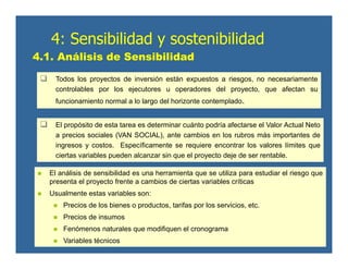 Todos los proyectos de inversión están expuestos a riesgos, no necesariamente
controlables por los ejecutores u operadores del proyecto, que afectan su
funcionamiento normal a lo largo del horizonte contemplado.
El propósito de esta tarea es determinar cuánto podría afectarse el Valor Actual Neto
a precios sociales (VAN SOCIAL), ante cambios en los rubros más importantes de
ingresos y costos. Específicamente se requiere encontrar los valores límites que
ciertas variables pueden alcanzar sin que el proyecto deje de ser rentable.
4.1. Análisis de Sensibilidad
El análisis de sensibilidad es una herramienta que se utiliza para estudiar el riesgo que
presenta el proyecto frente a cambios de ciertas variables críticas
Usualmente estas variables son:
Precios de los bienes o productos, tarifas por los servicios, etc.
Precios de insumos
Fenómenos naturales que modifiquen el cronograma
Variables técnicos
4: Sensibilidad y sostenibilidad
 