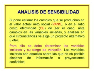 ANALISIS DE SENSIBILIDADANALISIS DE SENSIBILIDAD
Supone estimar los cambios que se producirán en
el valor actual neto social (VANS), o en el ratio
costo efectividad (CE) de ser el caso, ante
cambios en las variables inciertas, y analizar en
qué circunstancias se elige un proyecto alternativo
u otro.
Para ello se debe determinar las variables
inciertas y su rango de variación. Las variables
inciertas son aquellas sobre las que no es posible
disponer de información o proyecciones
confiables.
 