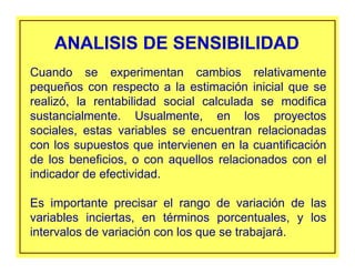 ANALISIS DE SENSIBILIDADANALISIS DE SENSIBILIDAD
Cuando se experimentan cambios relativamente
pequeños con respecto a la estimación inicial que se
realizó, la rentabilidad social calculada se modifica
sustancialmente. Usualmente, en los proyectos
sociales, estas variables se encuentran relacionadas
con los supuestos que intervienen en la cuantificación
de los beneficios, o con aquellos relacionados con el
indicador de efectividad.
Es importante precisar el rango de variación de las
variables inciertas, en términos porcentuales, y los
intervalos de variación con los que se trabajará.
 