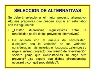 SELECCION DE ALTERNATIVASSELECCION DE ALTERNATIVAS
• ¿Existen diferencias significativas entre la
rentabilidad social de los proyectos alternativos?
• De acuerdo con el análisis de sensibilidad,
cualquiera sea la variación de las variables
consideradas más inciertas o riesgosas, ¿siempre se
elige el mismo proyecto que resultó de la evaluación
social? ¿bajo qué circunstancias se elige otro
proyecto? ¿se espera que dichas circunstancias
ocurran? ¿con qué probabilidad?.
Se deberá seleccionar el mejor proyecto alternativo.
Algunas preguntas que pueden ayudar en esta labor
son las siguientes:
 