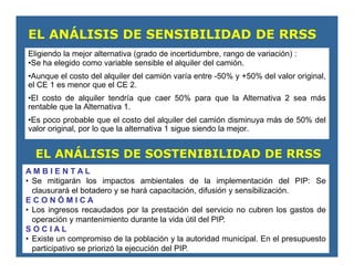 Eligiendo la mejor alternativa (grado de incertidumbre, rango de variación) :
•Se ha elegido como variable sensible el alquiler del camión.
•Aunque el costo del alquiler del camión varía entre -50% y +50% del valor original,
el CE 1 es menor que el CE 2.
•El costo de alquiler tendría que caer 50% para que la Alternativa 2 sea más
rentable que la Alternativa 1.
•Es poco probable que el costo del alquiler del camión disminuya más de 50% del
valor original, por lo que la alternativa 1 sigue siendo la mejor.
EL ANÁLISIS DE SENSIBILIDAD DE RRSS
EL ANÁLISIS DE SOSTENIBILIDAD DE RRSS
A M B I E N T A L
• Se mitigarán los impactos ambientales de la implementación del PIP: Se
clausurará el botadero y se hará capacitación, difusión y sensibilización.
E C O N Ó M I C A
• Los ingresos recaudados por la prestación del servicio no cubren los gastos de
operación y mantenimiento durante la vida útil del PIP.
S O C I A L
• Existe un compromiso de la población y la autoridad municipal. En el presupuesto
participativo se priorizó la ejecución del PIP.
 