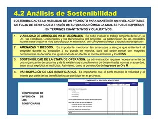 2. AMENAZAS Y RIESGOS. Es importante mencionar las amenazas y riesgos que enfrentará el
proyecto durante su ejecución o su puesta en marcha, para así poder contar con mayores
herramientas de decisión. De igual modo de no afectar el medio ambiente y los RRNN.
3, SOSTENIBILIDAD DE LA ETAPA DE OPERACIÓN. La administración requiere necesariamente de
una organización de usuarios y de la existencia y cumplimiento de determinadas normas y acuerdos,
sean estos explícitos o implícitos. Asimismo, como la generación de ingresos de O y M
1. VIABILIDAD DE ARREGLOS INSTITUCIONALES. Se debe evaluar el trabajo conjunto de la UF, la
UE, las Entidades Cooperantes y los Beneficiarios del proyecto. La participación de las entidades
locales será un aporte muy valorado por el evaluador. Ver competencia legal y capacidad de gestión
4.2 Análisis de Sostenibilidad
4. PARTICIPACIÓN DE LOS BENEFICIARIOS. Es importante que el perfil muestre la voluntad y el
interés por parte de los beneficiarios por participar en el proyecto.
COMPROMISO DE
INVERSIÓN DE
LOS
BENEFICIARIOS
AÑO 1 AÑO 2 AÑO ....
COSTOS DEL PROYECTO ASUMIDOS
Estudios
Infraestructura
Equipamiento
Capacitación
COSTO DE MANTENIMIENTO DE EQUIPOS DE RIEGO PARCELARIO
PAGO POR LA TARIFA DE AGUA INCREMENTAL
Compra de agua para riego con proyecto
Compra de agua para riego sin proyecto
COSTOS DE PRODUCCIÓN INCREMENTALES
TOTAL
COMPROMISO DE INVERSIÓN BENEFICIARIOS
RUBRO
PROGRAMACIÓN ANUAL
TOTAL
SOSTENIBILIDAD ES LA HABILIDAD DE UN PROYECTO PARA MANTENER UN NIVEL ACEPTABLE
DE FLUJO DE BENEFICIOS A TRAVÉS DE SU VIDA ECONÓMICA LA CUAL SE PUEDE EXPRESAR
EN TÉRMINOS CUANTITATIVOS Y CUALITATIVOS.
 