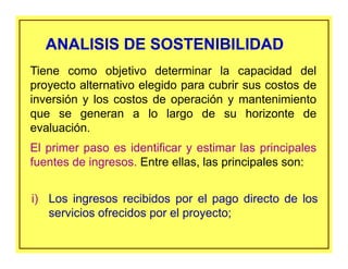ANALISIS DE SOSTENIBILIDADANALISIS DE SOSTENIBILIDAD
i) Los ingresos recibidos por el pago directo de los
servicios ofrecidos por el proyecto;
Tiene como objetivo determinar la capacidad del
proyecto alternativo elegido para cubrir sus costos de
inversión y los costos de operación y mantenimiento
que se generan a lo largo de su horizonte de
evaluación.
El primer paso es identificar y estimar las principales
fuentes de ingresos. Entre ellas, las principales son:
 