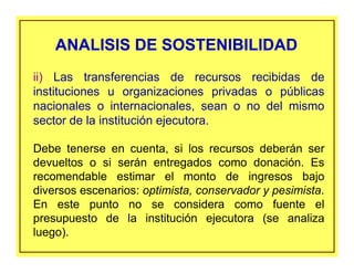 ii) Las transferencias de recursos recibidas de
instituciones u organizaciones privadas o públicas
nacionales o internacionales, sean o no del mismo
sector de la institución ejecutora.
Debe tenerse en cuenta, si los recursos deberán ser
devueltos o si serán entregados como donación. Es
recomendable estimar el monto de ingresos bajo
diversos escenarios: optimista, conservador y pesimista.
En este punto no se considera como fuente el
presupuesto de la institución ejecutora (se analiza
luego).
ANALISIS DE SOSTENIBILIDADANALISIS DE SOSTENIBILIDAD
 