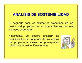 Finalmente, se deberá analizar las
posibilidades de cobertura de los costos
del proyecto a través del presupuesto
público de la institución ejecutora.
ANALISIS DE SOSTENIBILIDADANALISIS DE SOSTENIBILIDAD
El segundo paso es estimar la proporción de los
costos del proyecto que no son cubiertos por sus
ingresos esperados.
 