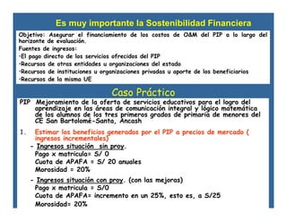 Caso Práctico
PIP Mejoramiento de la oferta de servicios educativos para el logro del
aprendizaje en las áreas de comunicación integral y lógico matemática
de los alumnos de los tres primeros grados de primaria de menores del
CE San Bartolomé-Santa, Ancash
1. Estimar los beneficios generados por el PIP a precios de mercado (
ingresos incrementales)
- Ingresos situación sin proy.
Pago x matricula= S/ 0
Cuota de APAFA = S/ 20 anuales
Morosidad = 20%
- Ingresos situación con proy. (con las mejoras)
Pago x matricula = S/0
Cuota de APAFA= incremento en un 25%, esto es, a S/25
Morosidad= 20%
Es muy importante la Sostenibilidad Financiera
Objetivo: Asegurar el financiamiento de los costos de O&M del PIP a lo largo del
horizonte de evaluación.
Fuentes de ingresos:
•El pago directo de los servicios ofrecidos del PIP
•Recursos de otras entidades u organizaciones del estado
•Recursos de instituciones u organizaciones privadas u aporte de los beneficiarios
•Recursos de la misma UE
 