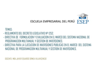 TEMAS:
- REGLAMENTO DEL DECRETO LEGISLATIVO Nº 1252.
- DIRECTIVA DE FORMULACION Y EVALUACION EN EL MARCO DEL SISTEMA NACIONAL DE
PROGRAMACION MULTIANUAL Y GESTION DE INVERSIONES.
- DIRECTIVA PARA LA EJECUCION DE INVERSIONES PUBLICAS EN EL MARCO DEL SISTEMA
NACIONAL DE PROGRAMACION MULTIANUAL Y GESTION DE INVERSIONES.
DOCENTE: MBA JAVIER EDUARDO ORMEA VILLAVICENCIO
ESCUELA EMPRESARIAL DEL PERÚ
 