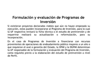 Si existieran proyectos declarados viables que aún no hayan empezado su
ejecución, estos pueden incorporarse al Programa de Inversión, para lo cual
la UF respectiva revisará la ficha técnica o el estudio de preinversión y de
requerirse realizará su actualización o reformulación, para su
incorporación.
En el caso de Programas de Inversión a financiarse con recursos
provenientes de operaciones de endeudamiento público mayores a un año o
que requieran el aval o garantía del Estado, la OPMI y la DGPMI determinan
la UF responsable de la formulación y evaluación del Programa de Inversión,
como requisito previo a la elaboración del estudio de preinversión a nivel
de Perfil.
Formulación y evaluación de Programas de
Inversión
 