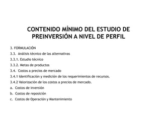 3. FORMULACIÓN
3.3. Análisis técnico de las alternativas
3.3.1. Estudio técnico
3.3.2. Metas de productos
3.4. Costos a precios de mercado
3.4.1 Identificación y medición de los requerimientos de recursos.
3.4.2 Valorización de los costos a precios de mercado.
a. Costos de inversión
b. Costos de reposición
c. Costos de Operación y Mantenimiento
CONTENIDO MÍNIMO DEL ESTUDIO DE
PREINVERSIÓN A NIVEL DE PERFIL
 