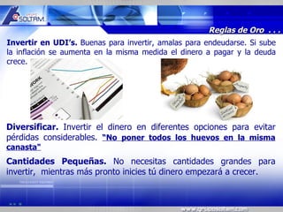 MR




                                                      Reglas de Oro . . .
Invertir en UDI’s. Buenas para invertir, amalas para endeudarse. Si sube
la inflación se aumenta en la misma medida el dinero a pagar y la deuda
crece.




Diversificar. Invertir el dinero en diferentes opciones para evitar
pérdidas considerables. “No poner todos los huevos en la misma
canasta"
Cantidades Pequeñas. No necesitas cantidades grandes para
invertir, mientras más pronto inicies tú dinero empezará a crecer.
 