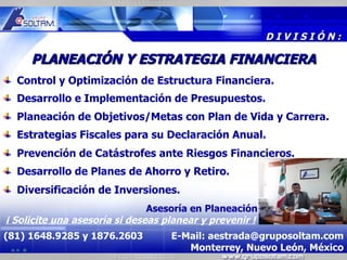 MR




                                                         DIVISIÓN:

     PLANEACIÓN Y ESTRATEGIA FINANCIERA
  Control y Optimización de Estructura Financiera.
  Desarrollo e Implementación de Presupuestos.
  Planeación de Objetivos/Metas con Plan de Vida y Carrera.
  Estrategias Fiscales para su Declaración Anual.
  Prevención de Catástrofes ante Riesgos Financieros.
  Desarrollo de Planes de Ahorro y Retiro.
  Diversificación de Inversiones.
                               Asesoría en Planeación
¡ Solicite una asesoría si deseas planear y prevenir !
(81) 1648.9285 y 1876.2603         E-Mail: aestrada@gruposoltam.com
                                      Monterrey, Nuevo León, México
 