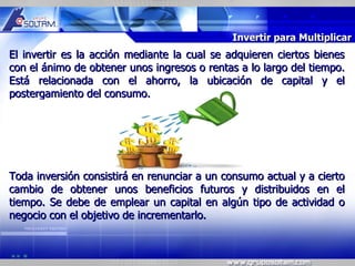 MR




                                             Invertir para Multiplicar
El invertir es la acción mediante la cual se adquieren ciertos bienes
con el ánimo de obtener unos ingresos o rentas a lo largo del tiempo.
Está relacionada con el ahorro, la ubicación de capital y el
postergamiento del consumo.




Toda inversión consistirá en renunciar a un consumo actual y a cierto
cambio de obtener unos beneficios futuros y distribuidos en el
tiempo. Se debe de emplear un capital en algún tipo de actividad o
negocio con el objetivo de incrementarlo.
 