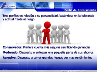MR




                                               Perfil de Inversionista

Tres perfiles en relación a su personalidad, basándose en la tolerancia
y actitud frente al riesgo




Conservador. Prefiere cuenta más seguras sacrificando ganancias.
Moderado. Dispuesto a arriesgar una pequeña parte de sus ahorros.
Agresivo. Dispuesto a correr grandes riesgos por mas rendimientos
 