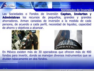 MR




                                            Sociedades de Inversión
Las Sociedades o Fondos de Inversión Captan, Invierten y
Administran los recursos de pequeños, grandes y grandes
ahorradores. Arman canastas de inversión a la medida de cada
persona, de acuerdo a cada perfil, necesidad de liquidez, capacidad
de ahorro y objetivos a alcanzar.




En México existen más de 30 operadoras que ofrecen más de 400
fondos para invertir, donde se manejan diversos instrumentos que se
dividen básicamente en dos fondos.
 