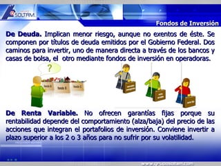 MR




                                                  Fondos de Inversión
De Deuda. Implican menor riesgo, aunque no exentos de éste. Se
componen por títulos de deuda emitidos por el Gobierno Federal. Dos
caminos para invertir, uno de manera directa a través de los bancos y
casas de bolsa, el otro mediante fondos de inversión en operadoras.




De Renta Variable. No ofrecen garantías fijas porque su
rentabilidad depende del comportamiento (alza/baja) del precio de las
acciones que integran el portafolios de inversión. Conviene invertir a
plazo superior a los 2 o 3 años para no sufrir por su volatilidad.
 