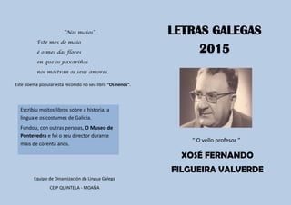 Este poema popular está recollido no seu libro “Os nenos”.
Equipo de Dinamización da Lingua Galega
CEIP QUINTELA - MOAÑA
“ O vello profesor ”
“Nos maios”
Este mes de maio
é o mes das flores
en que os paxariños
nos mostran os seus amores.
XoséEscribiu moitos libros sobre a historia, a
lingua e os costumes de Galicia.
Fundou, con outras persoas, O Museo de
Pontevedra e foi o seu director durante
máis de corenta anos.
LETRAS GALEGAS
2015
XOSÉ FERNANDO
FILGUEIRA VALVERDE
 