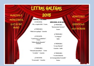 LETRAS GALEGAS
2015MARTES E
MÉRCORES,
19 E 20 DE
MAIO
AUDITORIO
DE
QUINTELA
16:15 HORAS
MARTES, 19 DE MAIO
6º INFANTIL
“ Fiz, o repolo feliz “ Conto
4º PRIMARIA
“Miña terra galega” Canción
5º INFANTIL
“A princesa e o cabaleiro”
Conto
“Miña abuela Manuela”
Canción
1º PRIMARIA
“Dezaseis paxariños” Conto
“A ratiña” Canción
4º INFANTIL
“O mercado” Canción
MÉRCORES, 20 DE MAIO
5º PRIMARIA
“Restaurante Farruco”
Teatro
3º PRIMARIA
“A cirigoça”
Baile
2º PRIMARIA
“A vaca Marela”
Canción – baile
6º PRIMARIA
“A outra historia
de Carrapuchiña Vermella”
Teatro
 