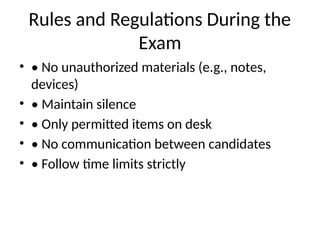 Rules and Regulations During the
Exam
• • No unauthorized materials (e.g., notes,
devices)
• • Maintain silence
• • Only permitted items on desk
• • No communication between candidates
• • Follow time limits strictly
 
