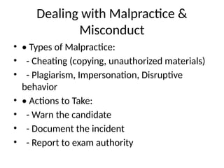 Dealing with Malpractice &
Misconduct
• • Types of Malpractice:
• - Cheating (copying, unauthorized materials)
• - Plagiarism, Impersonation, Disruptive
behavior
• • Actions to Take:
• - Warn the candidate
• - Document the incident
• - Report to exam authority
 