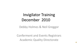 Invigilator TrainingDecember  2010	 Debby Holmes & Neil Greggor Conferment and Events Registrars Academic Quality Directorate 