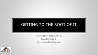 GETTING TO THE ROOT OF IT
Growing Substrates And You
Kevin Donnelly CH
Horticultural Soil Scientist
 