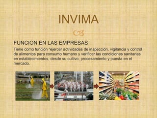 
FUNCION EN LAS EMPRESAS
Tiene como función “ejercer actividades de inspección, vigilancia y control
de alimentos para consumo humano y verificar las condiciones sanitarias
en establecimientos, desde su cultivo, procesamiento y puesta en el
mercado.
INVIMA
 