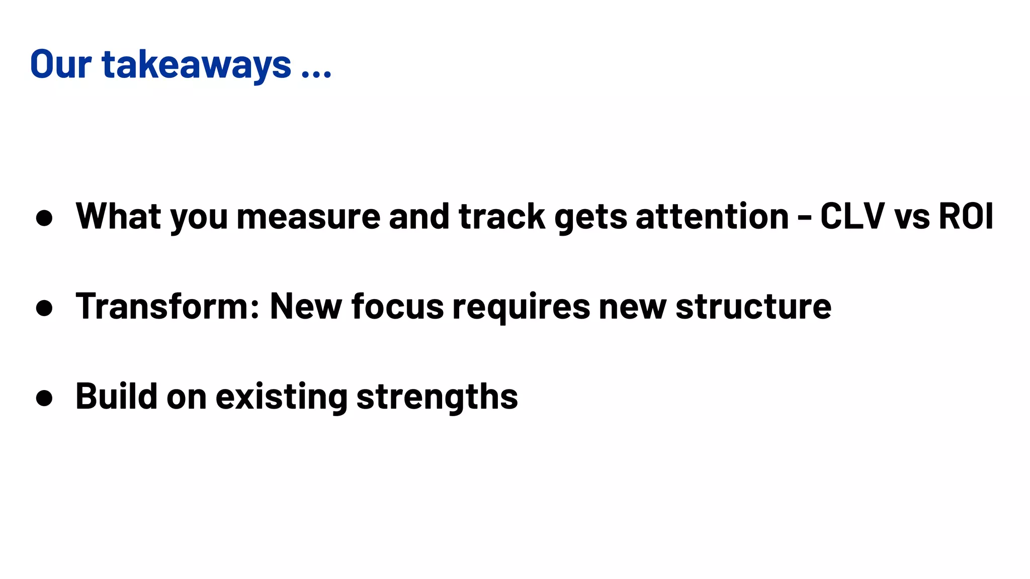 Our takeaways ...
● What you measure and track gets attention - CLV vs ROI
● Transform: New focus requires new structure
● Build on existing strengths
 