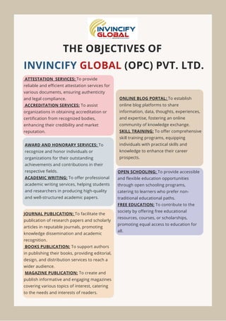 THE OBJECTIVES OF
INVINCIFY GLOBAL (OPC) PVT. LTD.
ATTESTATION SERVICES: To provide
reliable and efficient attestation services for
various documents, ensuring authenticity
and legal compliance.
ACCREDITATION SERVICES: To assist
organizations in obtaining accreditation or
certification from recognized bodies,
enhancing their credibility and market
reputation.
AWARD AND HONORARY SERVICES: To
recognize and honor individuals or
organizations for their outstanding
achievements and contributions in their
respective fields.
ACADEMIC WRITING: To offer professional
academic writing services, helping students
and researchers in producing high-quality
and well-structured academic papers.
JOURNAL PUBLICATION: To facilitate the
publication of research papers and scholarly
articles in reputable journals, promoting
knowledge dissemination and academic
recognition.
BOOKS PUBLICATION: To support authors
in publishing their books, providing editorial,
design, and distribution services to reach a
wider audience.
MAGAZINE PUBLICATION: To create and
publish informative and engaging magazines
covering various topics of interest, catering
to the needs and interests of readers.
ONLINE BLOG PORTAL: To establish
online blog platforms to share
information, data, thoughts, experiences,
and expertise, fostering an online
community of knowledge exchange.
SKILL TRAINING: To offer comprehensive
skill training programs, equipping
individuals with practical skills and
knowledge to enhance their career
prospects.
OPEN SCHOOLING: To provide accessible
and flexible education opportunities
through open schooling programs,
catering to learners who prefer non-
traditional educational paths.
FREE EDUCATION: To contribute to the
society by offering free educational
resources, courses, or scholarships,
promoting equal access to education for
all.
 