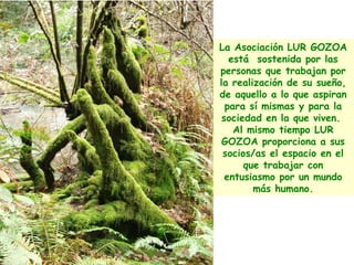 La Asociación LUR GOZOA
   está sostenida por las
personas que trabajan por
la realización de su sueño,
de aquello a lo que aspiran
  para sí mismas y para la
 sociedad en la que viven.
    Al mismo tiempo LUR
 GOZOA proporciona a sus
 socios/as el espacio en el
      que trabajar con
  entusiasmo por un mundo
        más humano.
 