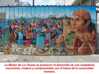 La Misión de Lur Gozoa es promover el desarrollo de una ciudadanía
 consciente, madura y comprometida con el futuro de la comunidad
                             humana.
 