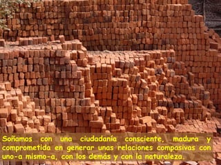 Soñamos con una ciudadanía consciente, madura y
comprometida en generar unas relaciones compasivas con
uno-a mismo-a, con los demás y con la naturaleza.
 