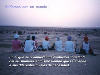 Soñamos con un mundo:




  En el que se promueva una evolución constante
  del ser humano, al mismo tiempo que se atiende
  a sus diferentes niveles de necesidad.
 