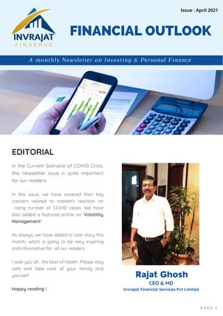 In the Current Scenario of COVID Crisis,
this newsletter issue is quite important
for our readers.
In this issue, we have covered their key
concern related to market's reaction on
rising number of COVID cases. We have
also added a featured article on 'Volatility
Management'
As always, we have added a case story this
month, which is going to be very inspiring
and informative for all our readers.
I wish you all , the best of health. Please stay
safe and take care of your family and
yourself.
Happy reading !
FINANCIAL OUTLOOK
EDITORIAL
PAGE 1
A monthly Newsletter on Investing & Personal Finance
Issue : April 2021
Rajat Ghosh
CEO & MD
Invrajat Financial Services Pvt Limited
 