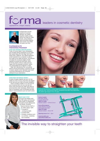 11562/64423.jp.FP:Layout 1              18/7/08          11:28   Page 80




                                                                    leaders in cosmetic dentistry
    appearance | shape | beauty


                        Dr Raj Kumar is at the
                        forefront of cosmetic
                        dentistry. He creates
                        beautiful, healthy smiles
                        without the need for metal
                        braces, using instead a
                        series removable aligners
                        which slowly move teeth
                        into place over time.

    PLATINUM ELITE
    PREFERRED PROVIDER
    HOW ARE INVISIBLE BRACES MADE?
    Firstly, Dr Kumar takes X-rays, photographs
    and moulded dental impressions of your teeth,
    then sends these off to the Align Tech lab in
    Santa Clara, California. Your dental impression
    is then scanned into a computer to make a
    3D model of your teeth and gums. The software
    simulates the movement stages of teeth
    required to achieve the final result, which
    Dr Kumar checks online to make sure he’s
    happy with the proposed correction, before
    your personalised set of aligners is made.
       Align Tech laboratories then use special
    thermo forming technology, to produce the set
    of plastic aligners which represent each tooth
    movement generated by the computer
    software for your prescription.



    HOW DOES THE BRACE WORK?
    A series of plastic aligners are worn for two
    weeks at a time. As you move from one aligner
    to the next and your teeth will slowly straighten.
       They’re virtually invisible, so no one can tell
    you’re wearing them and you can eat and
    drink, brush and floss your teeth with ease by
    removing them when necessary. What’s more,
    they’re considered more comfortable and less            Dr Kumar has devised a unique treatment schedule to reduce orthodontic
    likely to cause abrasions such as mouth ulcers.         treatment time, reducing the need for extractions and little if any discomfort.
                                                            His patient age range is 15 to 73 years.



                      WHAT CAN IT FIX?                      forma London
                      Dr Kumar has treated more             86 Harley Street,
                      than 400 cases, and has seen          London W1G 7HP
                     a wide variety of irregularities       0800 015 0569
                    in the teeth of both adolescents        Nearest station – Oxford Circus
                        and adults, including:
                                                            forma Birmingham
                        • Spaces between teeth or           Great Western Arcade,
                          so-called ‘gappy’ teeth.          Birmingham B2 5HU
                          • Crowded or                      0800 015 0569
                            overlapping teeth.              Nearest station – Snow Hill
                          • Crooked teeth.
                                                            Opening hours 9am – 6pm
                         • Complex conditions such
                            as overbites, underbites        www.form86.com
                            and crossbites.                 admin@forma86.com




                           The invisible way to straighten your teeth
 