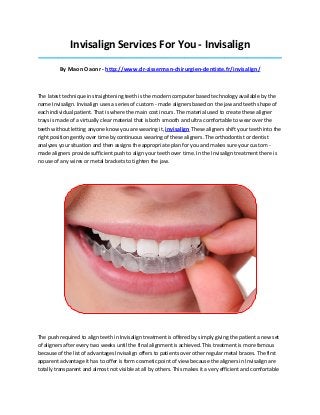 Invisalign Services For You - Invisalign
_____________________________________________________________________________________
By Maon Oaonr - http://www.dr-zisserman-chirurgien-dentiste.fr/invisalign/
The latest technique in straightening teeth is the modern computer based technology available by the
name Invisalign. Invisalign uses a series of custom - made aligners based on the jaw and teeth shape of
each individual patient. That is where the main cost incurs. The material used to create these aligner
trays is made of a virtually clear material that is both smooth and ultra comfortable to wear over the
teeth without letting anyone know you are wearing it, invisalign These aligners shift your teeth into the
right position gently over time by continuous wearing of these aligners. The orthodontist or dentist
analyzes your situation and then assigns the appropriate plan for you and makes sure your custom -
made aligners provide sufficient push to align your teeth over time. In the Invisalign treatment there is
no use of any wires or metal brackets to tighten the jaw.
The push required to align teeth in Invisalign treatment is offered by simply giving the patient a new set
of aligners after every two weeks until the final alignment is achieved. This treatment is more famous
because of the list of advantages Invisalign offers to patients over other regular metal braces. The first
apparent advantage it has to offer is form cosmetic point of view because the aligners in Invisalign are
totally transparent and almost not visible at all by others. This makes it a very efficient and comfortable
 