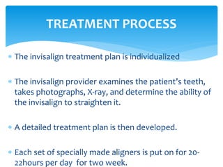  The invisalign treatment plan is individualized
 The invisalign provider examines the patient’s teeth,
takes photographs, X-ray, and determine the ability of
the invisalign to straighten it.
 A detailed treatment plan is then developed.
 Each set of specially made aligners is put on for 20-
22hours per day for two week.
TREATMENT PROCESS
 