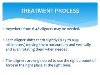  Anywhere from 6-48 aligners may be needed.
 Each aligner shifts teeth slightly (0.25 to 0.33
millimeters) moving them horizontally and vertically
and even rotating them when needed.
 The aligners are engineered to use the right amount of
force in the right place at the right time.
TREATMENT PROCESS
 