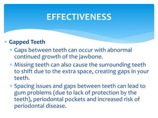  Gapped Teeth
 Gaps between teeth can occur with abnormal
continued growth of the jawbone.
 Missing teeth can also cause the surrounding teeth
to shift due to the extra space, creating gaps in your
teeth.
 Spacing issues and gaps between teeth can lead to
gum problems (due to lack of protection by the
teeth), periodontal pockets and increased risk of
periodontal disease.
EFFECTIVENESS
 