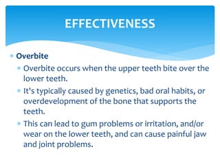  Overbite
 Overbite occurs when the upper teeth bite over the
lower teeth.
 It's typically caused by genetics, bad oral habits, or
overdevelopment of the bone that supports the
teeth.
 This can lead to gum problems or irritation, and/or
wear on the lower teeth, and can cause painful jaw
and joint problems.
EFFECTIVENESS
 
