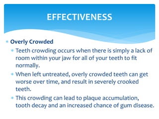  Overly Crowded
 Teeth crowding occurs when there is simply a lack of
room within your jaw for all of your teeth to fit
normally.
 When left untreated, overly crowded teeth can get
worse over time, and result in severely crooked
teeth.
 This crowding can lead to plaque accumulation,
tooth decay and an increased chance of gum disease.
EFFECTIVENESS
 